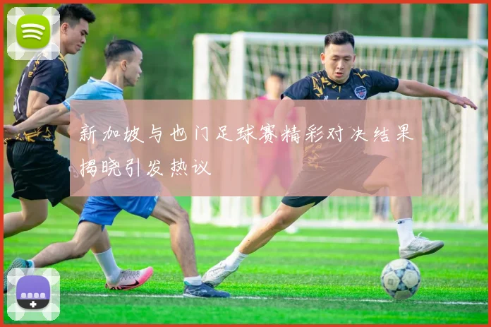 新加坡与也门足球赛精彩对决结果揭晓引发热议