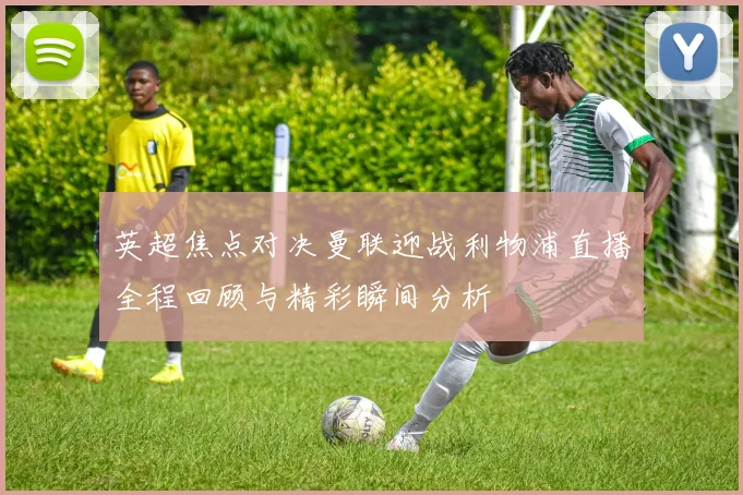 英超焦点对决曼联迎战利物浦直播全程回顾与精彩瞬间分析