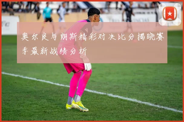 奥尔良与朗斯精彩对决比分揭晓赛季最新战绩分析