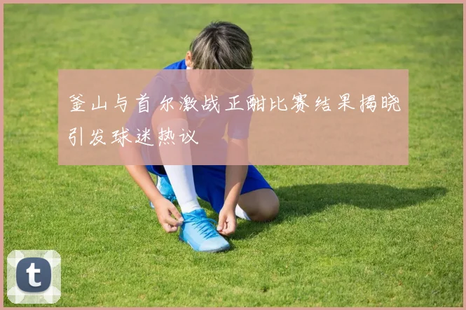 釜山与首尔激战正酣比赛结果揭晓引发球迷热议