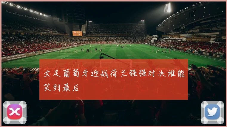 女足葡萄牙迎战荷兰强强对决谁能笑到最后