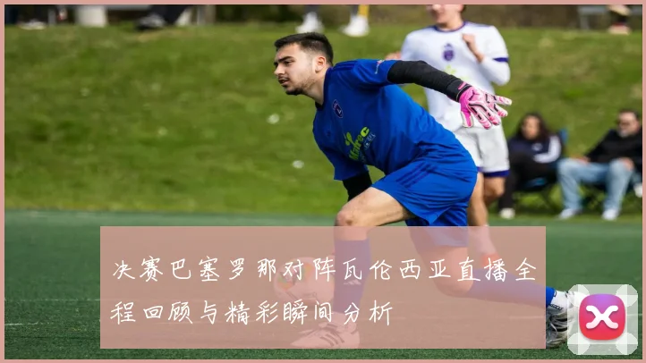 决赛巴塞罗那对阵瓦伦西亚直播全程回顾与精彩瞬间分析